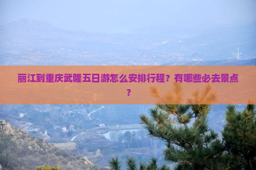 丽江到重庆武隆五日游怎么安排行程？有哪些必去景点？