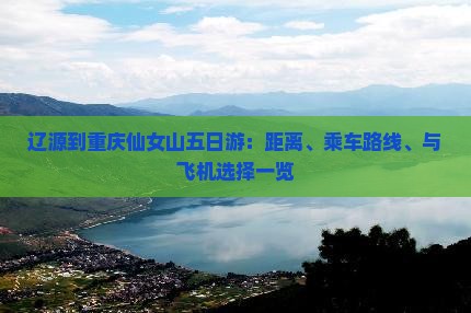 辽源到重庆仙女山五日游：距离、乘车路线、与飞机选择一览