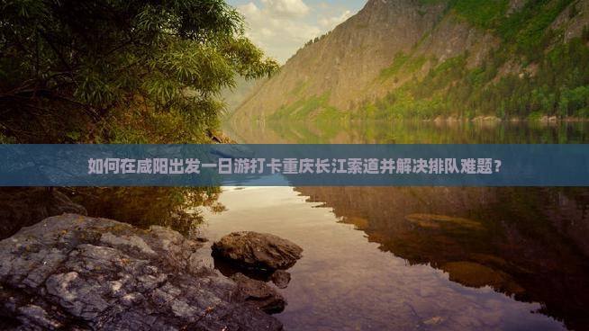 如何在咸阳出发一日游打卡重庆长江索道并解决排队难题？