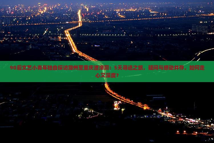 90后文艺小青年独自探访滁州至重庆渣滓洞：5天寻迹之旅，疑问与感动并存，如何走心又深度？