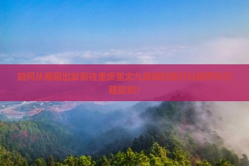 如何从南阳出发前往重庆蚩尤九黎城的旅行社推荐与行程规划？