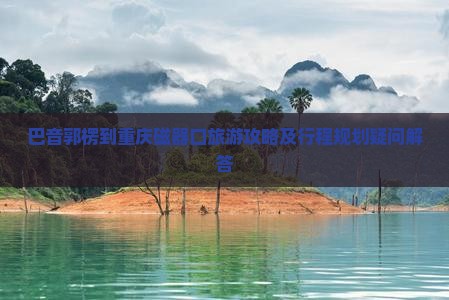 巴音郭楞到重庆磁器口旅游攻略及行程规划疑问解答