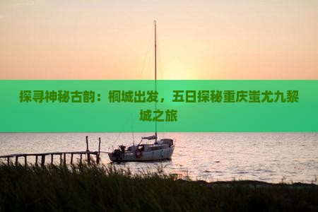 探寻神秘古韵：桐城出发，五日探秘重庆蚩尤九黎城之旅