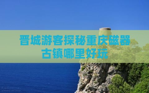 晋城游客探秘重庆磁器古镇哪里好玩
