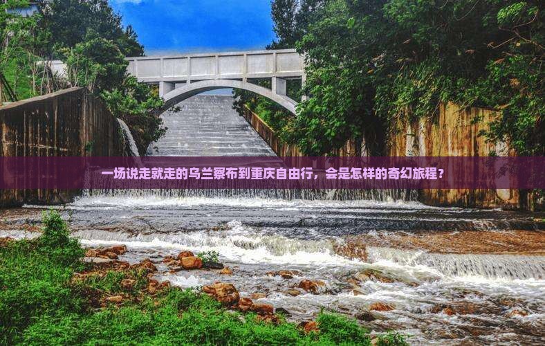 一场说走就走的乌兰察布到重庆自由行，会是怎样的奇幻旅程？