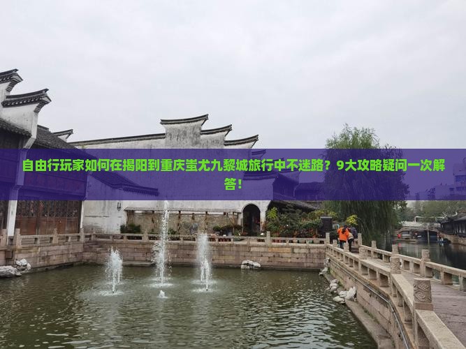 自由行玩家如何在揭阳到重庆蚩尤九黎城旅行中不迷路？9大攻略疑问一次解答！