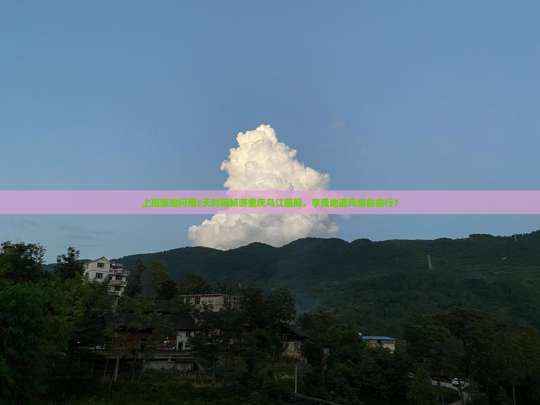 上班族如何用5天时间畅游重庆乌江画廊，享受地道风情自由行？