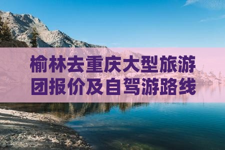 榆林去重庆大型旅游团报价及自驾游路线指南
