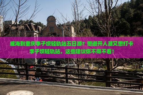 威海到重庆李子坝轻轨站五日游？想避开人潮又想打卡李子坝轻轨站，这些建议你不得不看！