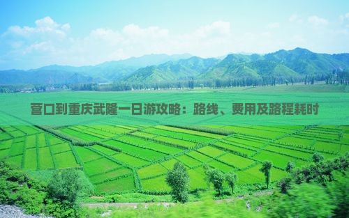 营口到重庆武隆一日游攻略：路线、费用及路程耗时