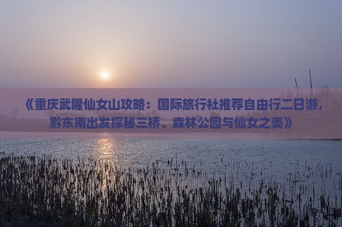 《重庆武隆仙女山攻略：国际旅行社推荐自由行二日游，黔东南出发探秘三桥、森林公园与仙女之美》