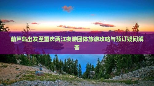 葫芦岛出发至重庆两江夜游团体旅游攻略与预订疑问解答