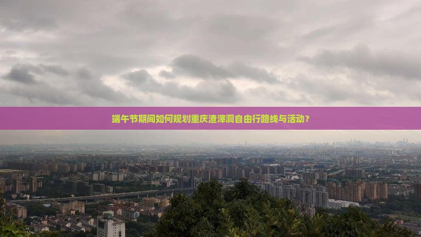 端午节期间如何规划重庆渣滓洞自由行路线与活动？