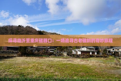 探寻临沂至重庆磁器口：一场追寻古老磁韵的奇妙旅程