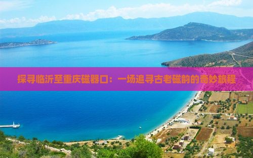 探寻临沂至重庆磁器口：一场追寻古老磁韵的奇妙旅程