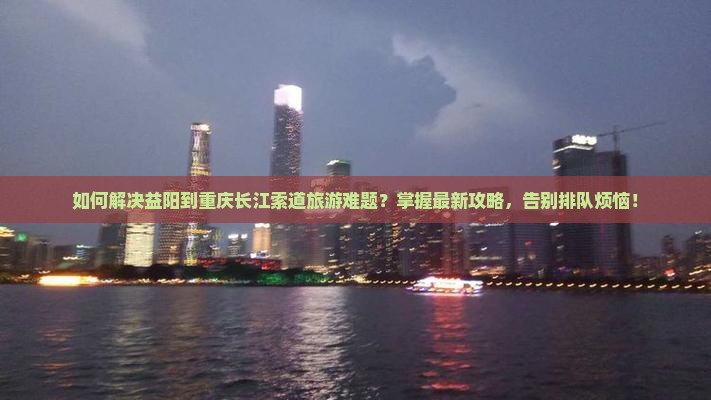 如何解决益阳到重庆长江索道旅游难题？掌握最新攻略，告别排队烦恼！