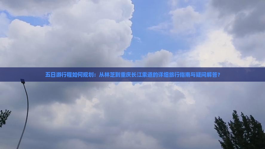 五日游行程如何规划：从林芝到重庆长江索道的详细旅行指南与疑问解答？