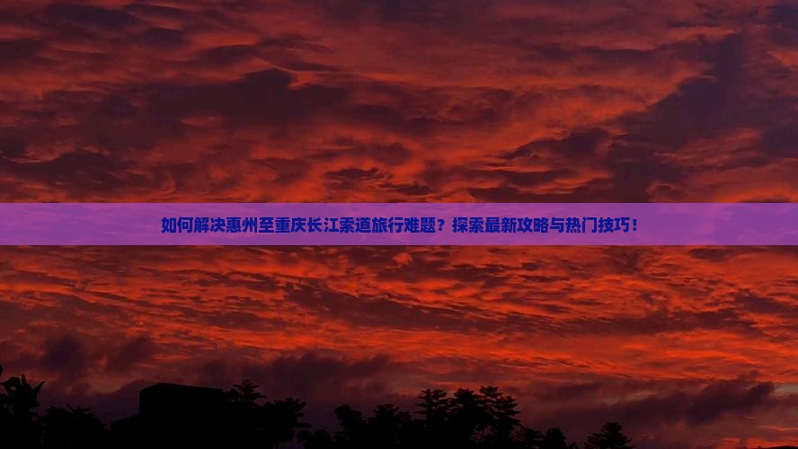 如何解决惠州至重庆长江索道旅行难题？探索最新攻略与热门技巧！