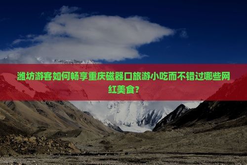 潍坊游客如何畅享重庆磁器口旅游小吃而不错过哪些网红美食？