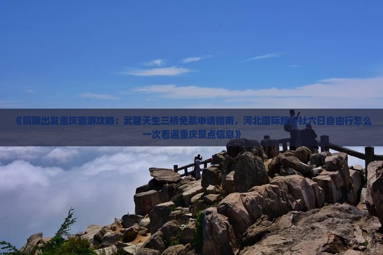《铜陵出发重庆旅游攻略：武隆天生三桥免票申请指南，河北国际旅行社六日自由行怎么一次看遍重庆景点信息》