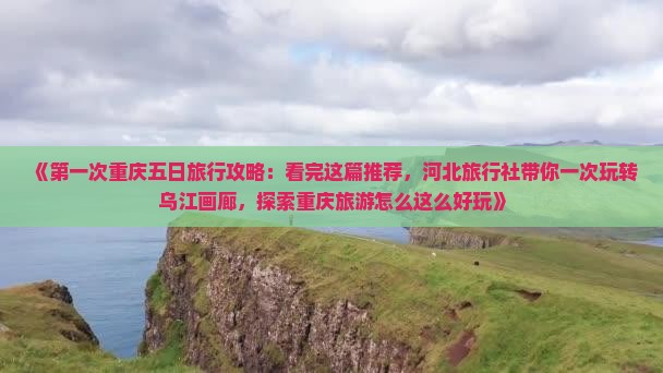 《第一次重庆五日旅行攻略：看完这篇推荐，河北旅行社带你一次玩转乌江画廊，探索重庆旅游怎么这么好玩》