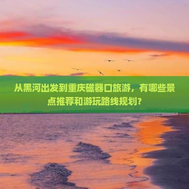 从黑河出发到重庆磁器口旅游，有哪些景点推荐和游玩路线规划？
