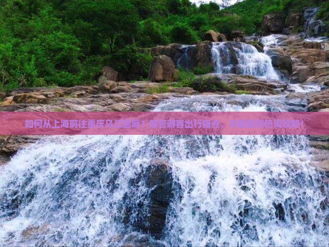 如何从上海前往重庆乌江画廊？解答游客出行痛点，掌握最新热词攻略！