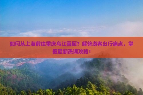 如何从上海前往重庆乌江画廊？解答游客出行痛点，掌握最新热词攻略！