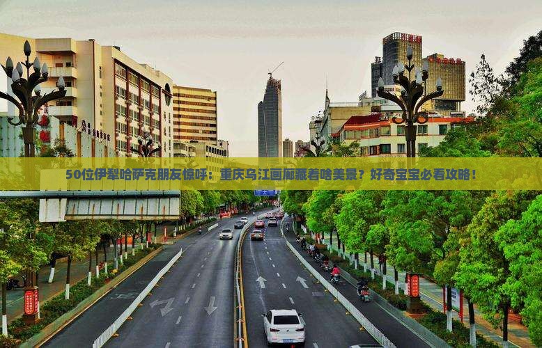 50位伊犁哈萨克朋友惊呼：重庆乌江画廊藏着啥美景？好奇宝宝必看攻略！