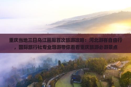 重庆当地三日乌江画廊首次旅游攻略：河北游客自由行，国际旅行社专业导游带你看看重庆旅游必游景点