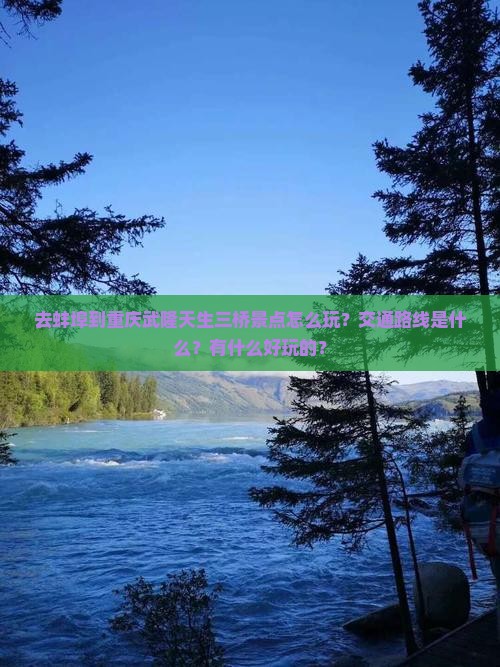 去蚌埠到重庆武隆天生三桥景点怎么玩？交通路线是什么？有什么好玩的？