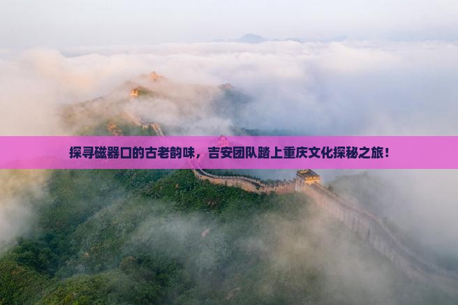 探寻磁器口的古老韵味，吉安团队踏上重庆文化探秘之旅！