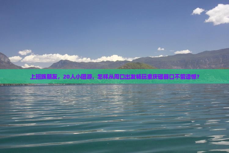 上班族朋友，20人小团游，怎样从周口出发畅玩重庆磁器口不留遗憾？