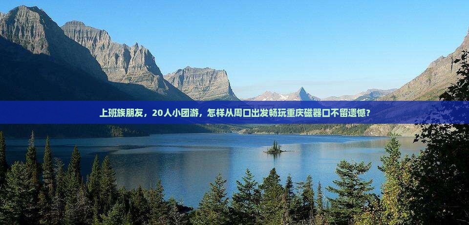 上班族朋友，20人小团游，怎样从周口出发畅玩重庆磁器口不留遗憾？
