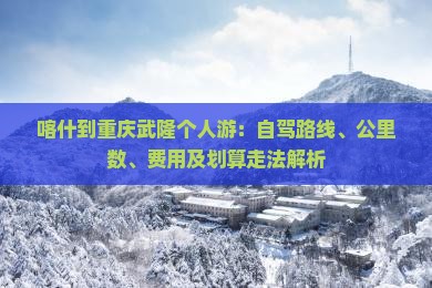 喀什到重庆武隆个人游：自驾路线、公里数、费用及划算走法解析