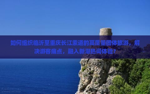 如何组织临沂至重庆长江索道的高质量团体旅游，解决游客痛点，融入新潮热词体验？