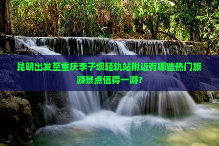 昆明出发至重庆李子坝轻轨站附近有哪些热门旅游景点值得一游？