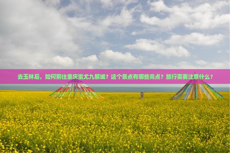去玉林后，如何前往重庆蚩尤九黎城？这个景点有哪些亮点？旅行需要注意什么？
