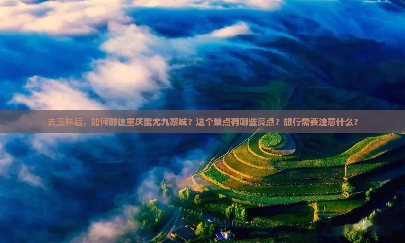 去玉林后，如何前往重庆蚩尤九黎城？这个景点有哪些亮点？旅行需要注意什么？