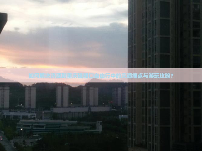 如何解决济源到重庆磁器口自由行中的交通痛点与游玩攻略？