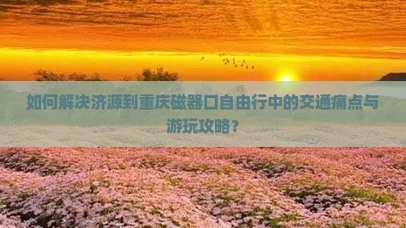 如何解决济源到重庆磁器口自由行中的交通痛点与游玩攻略？