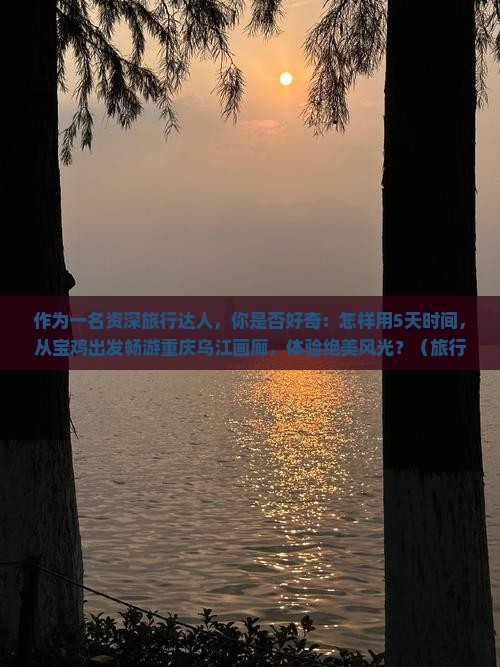 作为一名资深旅行达人，你是否好奇：怎样用5天时间，从宝鸡出发畅游重庆乌江画廊，体验绝美风光？（旅行篇）