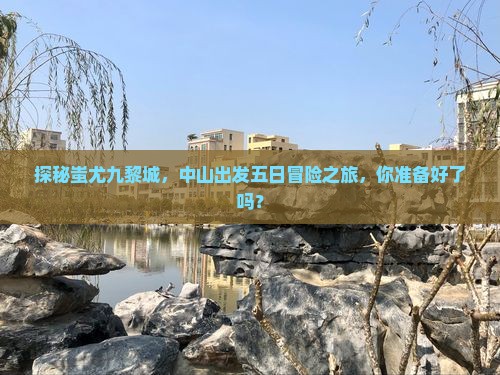 探秘蚩尤九黎城，中山出发五日冒险之旅，你准备好了吗？