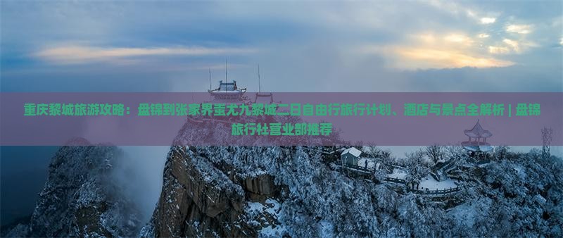 重庆黎城旅游攻略：盘锦到张家界蚩尤九黎城二日自由行旅行计划、酒店与景点全解析 | 盘锦旅行社营业部推荐