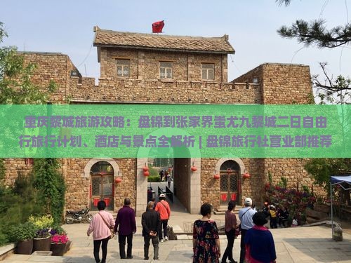 重庆黎城旅游攻略：盘锦到张家界蚩尤九黎城二日自由行旅行计划、酒店与景点全解析 | 盘锦旅行社营业部推荐