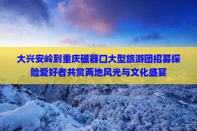 大兴安岭到重庆磁器口大型旅游团招募探险爱好者共赏两地风光与文化盛宴