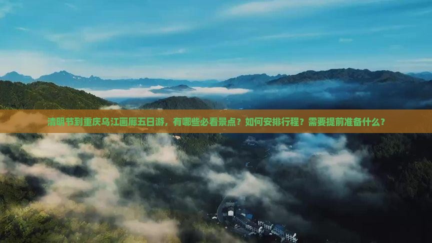 清明节到重庆乌江画廊五日游，有哪些必看景点？如何安排行程？需要提前准备什么？
