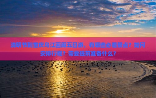 清明节到重庆乌江画廊五日游，有哪些必看景点？如何安排行程？需要提前准备什么？