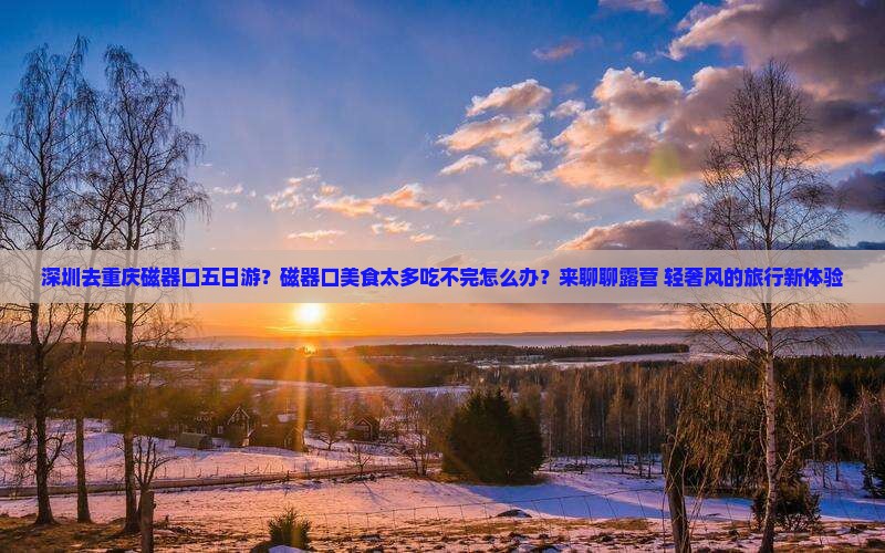 深圳去重庆磁器口五日游？磁器口美食太多吃不完怎么办？来聊聊露营+轻奢风的旅行新体验
