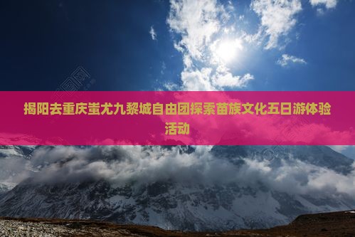揭阳去重庆蚩尤九黎城自由团探索苗族文化五日游体验活动